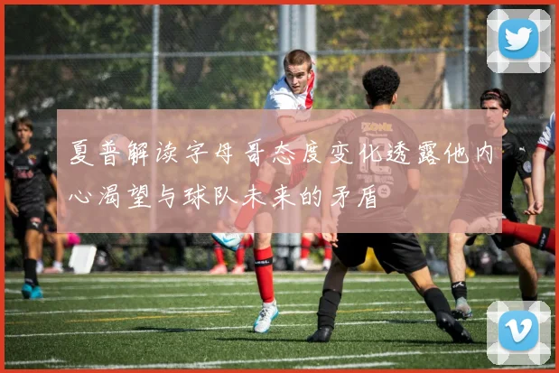 夏普解读字母哥态度变化透露他内心渴望与球队未来的矛盾