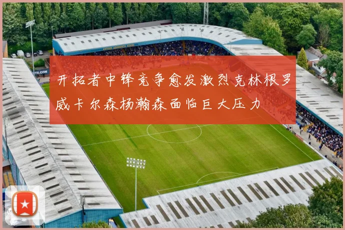 开拓者中锋竞争愈发激烈克林根罗威卡尔森杨瀚森面临巨大压力