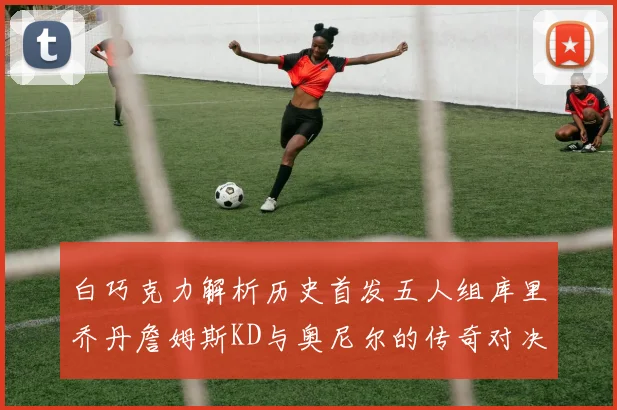 白巧克力解析历史首发五人组库里乔丹詹姆斯KD与奥尼尔的传奇对决与影响