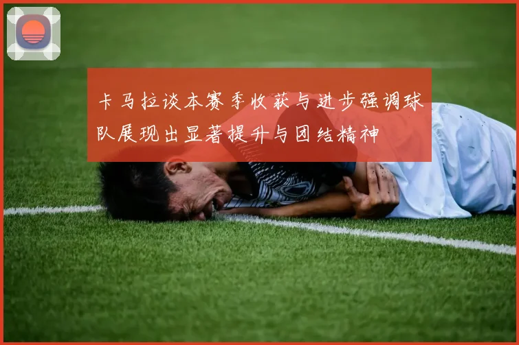 卡马拉谈本赛季收获与进步强调球队展现出显著提升与团结精神