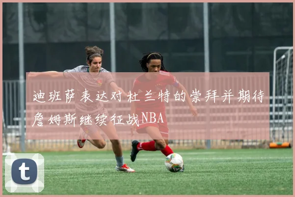 迪班萨表达对杜兰特的崇拜并期待詹姆斯继续征战NBA