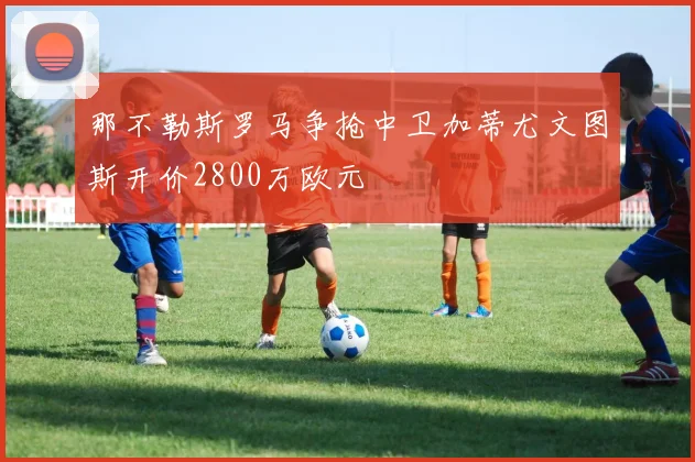 那不勒斯罗马争抢中卫加蒂尤文图斯开价2800万欧元