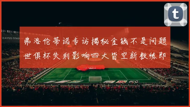 弗洛伦蒂诺专访揭秘金钱不是问题世俱杯失利影响四大皆空新教练即将到来