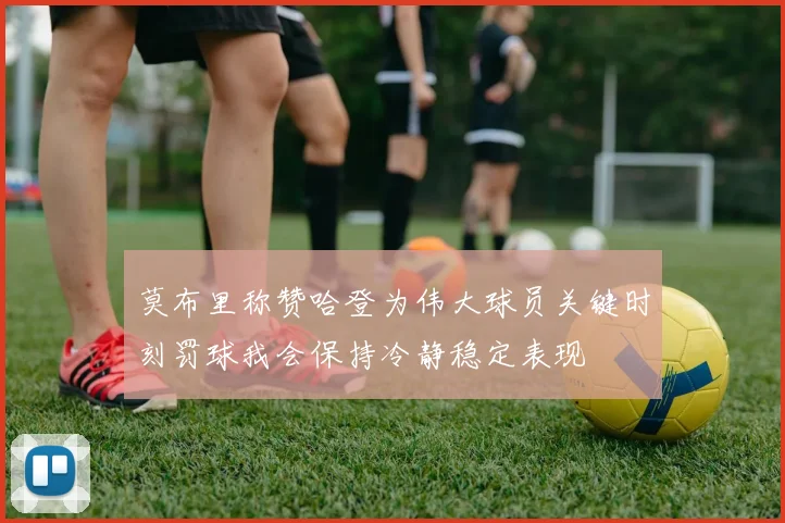莫布里称赞哈登为伟大球员关键时刻罚球我会保持冷静稳定表现