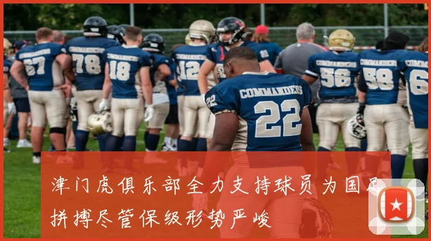 津门虎俱乐部全力支持球员为国足拼搏尽管保级形势严峻