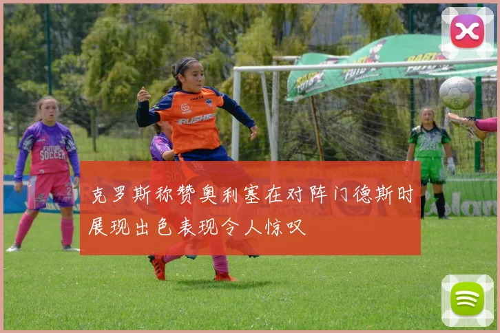 克罗斯称赞奥利塞在对阵门德斯时展现出色表现令人惊叹