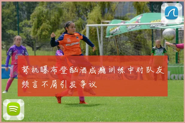 弩机曝布登酗酒成瘾训练中对队友频言不屑引发争议