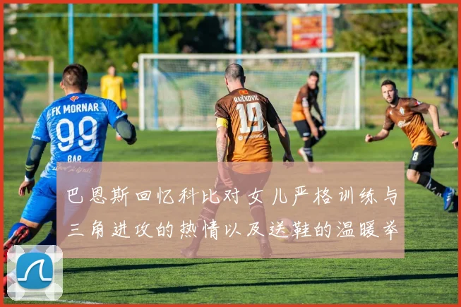 巴恩斯回忆科比对女儿严格训练与三角进攻的热情以及送鞋的温暖举动