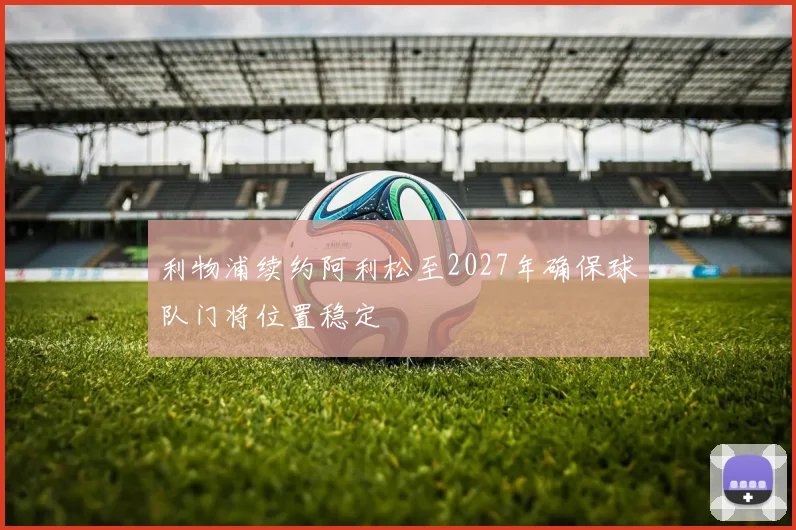 利物浦续约阿利松至2027年确保球队门将位置稳定
