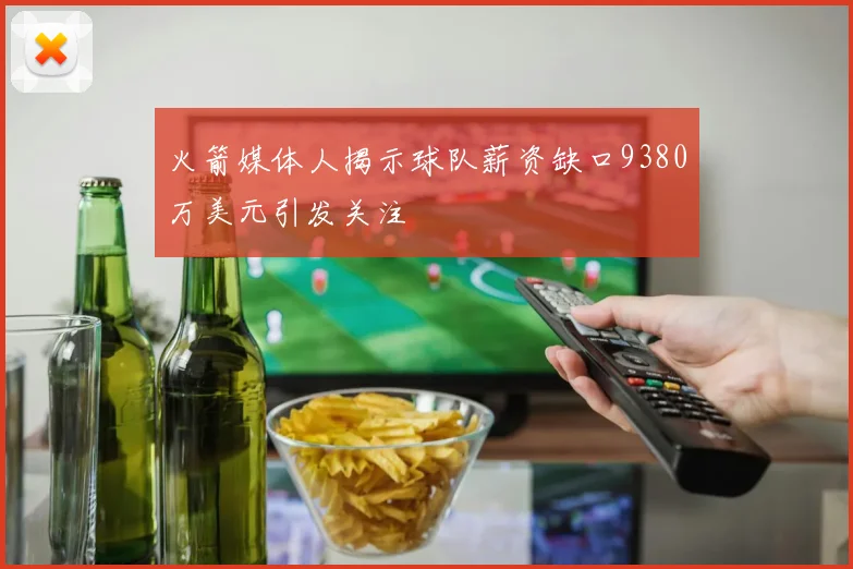 火箭媒体人揭示球队薪资缺口9380万美元引发关注