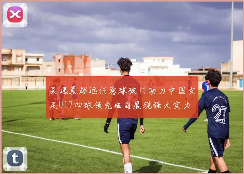 吴逸晨超远任意球破门助力中国女足U17四球领先缅甸展现强大实力